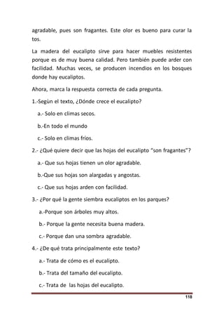 118
agradable, pues son fragantes. Este olor es bueno para curar la
tos.
La madera del eucalipto sirve para hacer muebles resistentes
porque es de muy buena calidad. Pero también puede arder con
facilidad. Muchas veces, se producen incendios en los bosques
donde hay eucaliptos.
Ahora, marca la respuesta correcta de cada pregunta.
1.-Segùn el texto, ¿Dónde crece el eucalipto?
a.- Solo en climas secos.
b.-En todo el mundo
c.- Solo en climas fríos.
2.- ¿Qué quiere decir que las hojas del eucalipto “son fragantes”?
a.- Que sus hojas tienen un olor agradable.
b.-Que sus hojas son alargadas y angostas.
c.- Que sus hojas arden con facilidad.
3.- ¿Por qué la gente siembra eucaliptos en los parques?
a.-Porque son árboles muy altos.
b.- Porque la gente necesita buena madera.
c.- Porque dan una sombra agradable.
4.- ¿De qué trata principalmente este texto?
a.- Trata de cómo es el eucalipto.
b.- Trata del tamaño del eucalipto.
c.- Trata de las hojas del eucalipto.
 