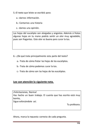 119
5.-El texto que leíste se escribió para:
a.- darnos información.
b.- Contarnos una historia
c.- darnos una opinión.
Las hojas del eucalipto son alargadas y angostas. Además si frotas
algunas hojas en tu mano podrás sentir un olor muy agradable,
pues son fragantes. Este olor es bueno para curar la tos.
6.- ¿De qué trata principalmente esta parte del texto?
a.- Trata de cómo frotar las hojas de los eucaliptos.
b.- Trata de cómo podemos curar la tos.
c.- Trata de cómo son las hojas de los eucaliptos.
Lee con atención la siguiente nota.
¡Felicitaciones, Norma!
Has hecho un buen trabajo. El cuento que has escrito está muy
bonito,
Sigue esforzándote así.
Tu profesora.
Ahora, marca la repuesta correcta de cada pregunta.
 