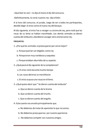 132
-¡Qué bien te ves! – le dijo el mono el día del concurso.
-Definitivamente, tú serás nuestro rey- dijo el león.
A la hora del concurso, el jurado, luego de ver a todos los participantes,
decidió elegir al erizo como el nuevo rey del bosque.
Al día siguiente, el erizo fue a recoger su corona de rey, pero notó que las
rosas de su lomo se habían marchitado. Los demás animales se dieron
cuenta del embuste y decidieron escoger otro animal como rey.
PREGUNTAS.
1.-¿Por quélos animales sepreocuparon por versemejor?
a. Porquequerían ser elegidos como rey
b. Porqueeran muy vanidosos y coquetos
c. Porqueestaban aburridos desu aspecto.
2.-¿Quépasó al día siguiente de la competencia?
a. El erizo reinó durantemucho tiempo
b. Las rosas delerizo se marchitaron
c. El erizo sepuso una rosas en el lomo.
3.-¿Quéquiere decir que “ Se dieron cuenta del embuste”
a.-Quese dieron cuenta de la broma
b. Que sedieron cuenta del triunfo.
c. Que se dieron cuenta del engaño.
4.-Estecuento nos enseña principalmente que.
a. No debemos de tratar de aparentar lo que no somos.
b. No debemos preocuparnos por nuestra apariencia
c.- No debemos competir con nuestros amigos.
 