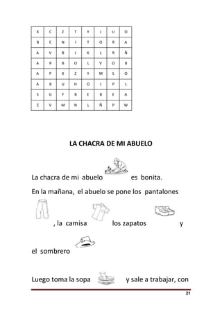 21
X C Z T Y J U O
B E N I T O R A
A V B J K L R Ñ
A R B O L V O B
A P X Z Y M S O
A B U H O J P L
S G Y B E B E A
C V M N L Ñ P W
LA CHACRA DE MI ABUELO
La chacra de mi abuelo es bonita.
En la mañana, el abuelo se pone los pantalones
, la camisa los zapatos y
el sombrero
Luego toma la sopa y sale a trabajar, con
 