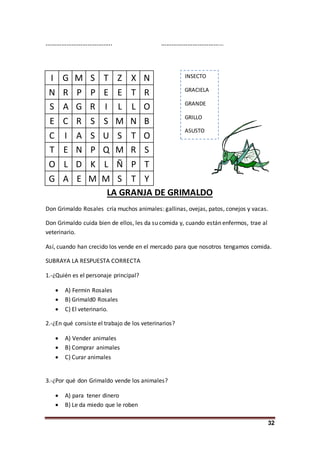 32
……………………………….. ………………………………
I G M S T Z X N
N R P P E E T R
S A G R I L L O
E C R S S M N B
C I A S U S T O
T E N P Q M R S
O L D K L Ñ P T
G A E M M S T Y
LA GRANJA DE GRIMALDO
Don Grimaldo Rosales cría muchos animales: gallinas, ovejas, patos, conejos y vacas.
Don Grimaldo cuida bien de ellos, les da su comida y, cuando están enfermos, trae al
veterinario.
Así, cuando han crecido los vende en el mercado para que nosotros tengamos comida.
SUBRAYA LA RESPUESTA CORRECTA
1.-¿Quién es el personaje principal?
 A) Fermin Rosales
 B) Grimald0 Rosales
 C) El veterinario.
2.-¿En qué consiste el trabajo de los veterinarios?
 A) Vender animales
 B) Comprar animales
 C) Curar animales
3.-¿Por qué don Grimaldo vende los animales?
 A) para tener dinero
 B) Le da miedo que le roben
INSECTO
GRACIELA
GRANDE
GRILLO
ASUSTO
 