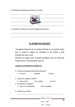 36
5.-Menciona 8 objetos que haya en tu salón.
……………………………………………….. ………………………………………………………
……………………………………………….. ……………………………………………………..
……………………………………………….. ………………………………………………………
……………………………………………….. ……………………………………………………….
6.- Escribe 2 oraciones una de las palabras anteriores.
…………………………………………………………………………………………………………………
………………………………………………………………………………………………………………
EL AVION DE JUGUETE
El juguete favorito de mi amigo Antonio es un bonito avión
que su papá le regaló en navidad. Es de metal y está
pintado de rojo y azul.
Antonio no juega solo, le gusta compartir con su hermano
Aníbal que es más pequeño que él.
SUBRAYA LA RESPUESTA CORRECTA.
1.- ¿Cuál es el juguete favorito de Antonio?
 A) carro B) Avión C) Tren
2.- ¿Quien le regaló su avión?
 A)su mamá B) su papá c) su tío
3.- ¿Cuándo se lo regaló?
 A) En su cumpleaños B) En navidad
4.-¿Cómo es el avión?
…………………………………………………………………………………………………..
Muñeca avión
Carro robot
Tren trompo
 