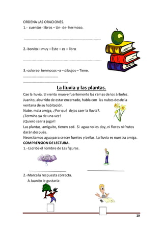 39
ORDENA LAS ORACIONES.
1.- cuentos- libros – Un- de- hermoso.
…………………………………………………………………………..
2.-bonito – muy – Este – es – libro
…………………………………………………………………………….
3.-colores- hermosos –a – dibujos – Tiene.
…………………………………
…………………………………………..
La lluvia y las plantas.
Cae la lluvia. El viento mueve fuertemente las ramas de los árboles.
Juanito, aburrido de estar encerrado, habla con las nubes desde la
ventana de su habitación.
Nube, mala amiga, ¿Por qué dejas caer la lluvia?.
¡Termina ya de una vez!
¡Quiero salir a jugar!
Las plantas, amiguito, tienen sed. Si agua no les doy, ni flores ni frutos
darán después.
Necesitamos agua para crecer fuertes y bellas. La lluvia es nuestra amiga.
COMPRENSION DELECTURA.
1.- Escribe el nombre de Las figuras.
2.-Marca la respuesta correcta.
A Juanito le gustaría:
 