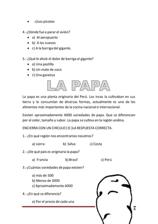 45
 c)Los pisoteo
4.-¿Dóndefuea parar el avión?
 a) Al aeropuerto
 b) A las nueves
 c) A la barriga del gigante.
5.- ¿Qué le alivió el dolor de barriga al gigante?
 a) Una pastilla
 b) Un mate de coca
 c) Una gaseosa
La papa es una planta originaria del Perú. Los incas la cultivaban en sus
tierra y lo consumían de diversas formas, actualmente es uno de los
alimentos más importantes de la cocina nacional e internacional.
Existen aproximadamente 4000 variedades de papa. Que se diferencian
por el color, tamaño y sabor. La papa se cultiva en la región andina.
ENCIERRA CON UN CIRCULO ( O )LA RESPUESTA CORRECTA.
1.- ¿En qué región nos encontramos nosotros?
a) sierra b) Selva c) Costa
2.- ¿De qué país es originaria la papa?
a) Francia b) Brasil c) Perú
3.-¿Cuántas variedades depapa existen?
a) más de 500
b) Menos de 3000
c) Aproximadamente 4000
4.- ¿En qué se diferencia?
a) Por el precio de cada una
 