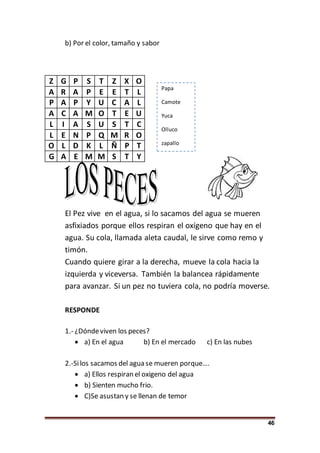 46
b) Por el color, tamaño y sabor
Z G P S T Z X O
A R A P E E T L
P A P Y U C A L
A C A M O T E U
L I A S U S T C
L E N P Q M R O
O L D K L Ñ P T
G A E M M S T Y
El Pez vive en el agua, si lo sacamos del agua se mueren
asfixiados porque ellos respiran el oxígeno que hay en el
agua. Su cola, llamada aleta caudal, le sirve como remo y
timón.
Cuando quiere girar a la derecha, mueve la cola hacia la
izquierda y viceversa. También la balancea rápidamente
para avanzar. Si un pez no tuviera cola, no podría moverse.
RESPONDE
1.- ¿Dóndeviven los peces?
 a) En el agua b) En el mercado c) En las nubes
2.-Silos sacamos del agua se mueren porque….
 a) Ellos respiran el oxigeno del agua
 b) Sienten mucho frio.
 C)Se asustan y se llenan de temor
Papa
Camote
Yuca
Olluco
zapallo
 