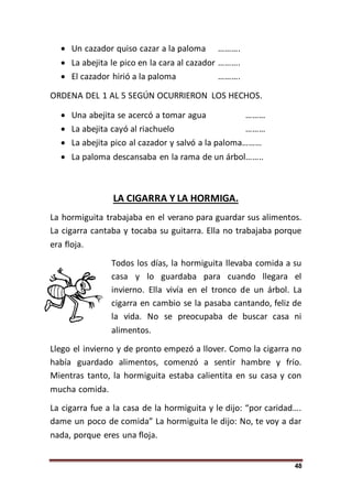 48
 Un cazador quiso cazar a la paloma ……….
 La abejita le pico en la cara al cazador ……….
 El cazador hirió a la paloma ……….
ORDENA DEL 1 AL 5 SEGÚN OCURRIERON LOS HECHOS.
 Una abejita se acercó a tomar agua ………
 La abejita cayó al riachuelo ………
 La abejita pico al cazador y salvó a la paloma………
 La paloma descansaba en la rama de un árbol……..
LA CIGARRA Y LA HORMIGA.
La hormiguita trabajaba en el verano para guardar sus alimentos.
La cigarra cantaba y tocaba su guitarra. Ella no trabajaba porque
era floja.
Todos los días, la hormiguita llevaba comida a su
casa y lo guardaba para cuando llegara el
invierno. Ella vivía en el tronco de un árbol. La
cigarra en cambio se la pasaba cantando, feliz de
la vida. No se preocupaba de buscar casa ni
alimentos.
Llego el invierno y de pronto empezó a llover. Como la cigarra no
había guardado alimentos, comenzó a sentir hambre y frío.
Mientras tanto, la hormiguita estaba calientita en su casa y con
mucha comida.
La cigarra fue a la casa de la hormiguita y le dijo: “por caridad….
dame un poco de comida” La hormiguita le dijo: No, te voy a dar
nada, porque eres una floja.
 