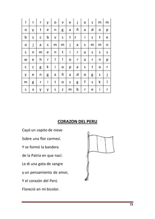 73
l r r y o v e j a s m m
o y t e n g a ñ a d o p
b s c b v s t r i s t e
o j a s m m j a s m m n
c n m e n t i r a s s s
w e h r l l o r a r n p
c c g k i o p a s t o r
y e n g a ñ a d o g s j
m g r i t o s g f s k l
s x y y s z m b r e i r
CORAZON DEL PERU
Cayó un copito de nieve
Sobre una flor carmesí.
Y se formó la bandera
de la Patria en que nací.
Le di una gota de sangre
y un pensamiento de amor,
Y el corazón del Perú
Floreció en mi bicolor.
 