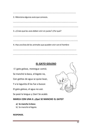 77
……………………………………………………………………………………………………………..
2.-Menciona algunas aves que conoces.
……………………………………………………………………………………………………………….
………………………………………………………………………………………………………………….
3.-¿Crees quelas aves deben vivir en jaulas? ¿Por qué?
……………………………………………………………………………………………………………….
…………………………………………………………….......................................................
4.-Haz una lista de los animales que pueden vivir con el hombre
………………………………………………………………………………………………………………
………………………………………………………………………………………………………………..
EL GATO GOLOSO
E l gato goloso, merengue comió.
Se manchó la boca, el bigote no,
Con gotitas de agua se quiso lavar,
Y a la lagunita él las fue a buscar.
El gato goloso, el agua no usó.
Se pasó la lengua y ¡San! Se acabó.
MARCA CON UNA X. ¿Qué SE MANCHO EL GATO?
a) Se mancho la boca
b) Se manchó el bigote.
RESPONDE.
 