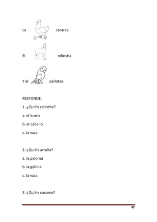 82
La cacarea
El relincha
Y el parlotea.
RESPONDE.
1.-¿Quién relincha?
a. el burro
b. el caballo
c. la vaca
2.-¿Quién arrulla?
a. la paloma
b. la gallina
c. la vaca
3.-¿Quién cacarea?
 