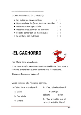85
……………………………………………………….
ESCRIBE VERDADERO (V) O FALSO (F)
 Las frutas son muy nutritivas ( )
 Debemos lavar las frutas antes de comerlas ( )
 Debemos tomar agua cruda ( )
 Debemos masticar bien los alimentos ( )
 Se debe comer con las manos sucias ( )
 La verduras son nutritivas ( )
Flor María tiene un cachorro.
Es de color marrón y tiene una mancha en el lomo. Cada hora, el
cachorro pide leche y cuando termina sólo se le escucha.
¡Guau……. Guau……… guau……!
Marca con una( x )la respuesta correcta.
1.-¿Quien tiene un cachorro?.
a) Marilú
b) Flor María
b) Estrella
2.- ¿Qué pide el cachorro?
a) Lechuga
b) Leche c) Pan
3.- ¿Qué animalito será el
cachorrito de Flor María?
 