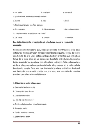 96
a. Un Hada b. Una bruja c. su mamá
3.-¿Con cuántos animales conversó el niño?
a. cuatro c. tres c. cinco
4.-Nadie quería jugar con Toto porque:
a. Era chismoso b. No se aseaba c. Le gustaba pelear.
5.- ¿Qué animalito aceptó jugar con Toto?
a. Un cerdo b. Un toro c. Un ratón.
Lee detenidamente el siguiente párrafo, luegomarcala respuesta
correcta.
Cuenta una linda historia que, había un duende muy travieso, tenía baja
estatura y muchas arrugar, llevaba un sombrero pequeño, correa de cuero
con hebilla de oro, unas botas puntiagudas bien brillantes que reflejaban
la luz de la luna. Vivía en un bosque de Eucalipto entre tunas, le gustaba
bailar alrededor de su olla de oro, el cual era su tesoro. Salía en las noches
de luna y la gente del campo lo veía bailar alegremente en la orilla del río
bordeando su olla. Cada vez que destapaba la olla se volvía loco de risa al
ver llena de oro aquella vasija tan preciada, era una olla de tamaño
mediano pero labrada con bello arte.
1.-El duende se sentía feliz porque:
a. Destapaba la olla en el rio
b. Veía su olla llena de oro
c. La olla era mediana.
2.- ¿Cómo era el duende?
a. Travieso, baja estatura y muchas arrugas.
b. Tranquilo y alto
c. Gordo , travieso y panzón
3.-¿Cómo era la olla?
 
