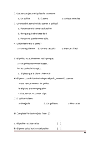 98
2.-Los personajes principales deltexto son:
a.-Un pollito b. El perro c.-Ambos animales
3.- ¿Por qué el perro invitó a comer al pollito?
a.-Porquequería comerseal pollito.
b.- Porquequiso burlarsede él
c.-Porqueno quería comer sólo.
4.- ¿Dóndedormía el perro?
a.- En un gallinero b.-En una casucha c.-Bajo un árbol
5.-El pollito no pudo comer nada porque:
a.- Los pollos no comen huesos.
b.- No pudo abrir su pico
c.- El plato que le dio estaba vacío
6.-El perro cuando fue invitado por el pollo, no comió porque:
a.-Los perros temen a los pollos.
b.-El plato era muy pequeño
c.-Los perros no comen trigo.
7. El pollito vivía en:
a.-Una jaula b.-Un gallinero c.-Una casita
II. Completa Verdadero (v) o falso (f)
a.- El pollito estaba cojito ( )
b.-El perro quiso burlarsedel pollito ( )
 