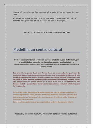 Shadow of the colossus fue nominado al premio del mejor juego del año
2006.
El final de Shadow of the colossus fue seleccionado como el cuarto
momento más grandioso en la historia de los videojuegos.
SHADOW OF THE COLOSUS POR JUAN PABLO MONTOYA CANO
Medellín, un centro cultural
Muchos se sorprenderían si vinieran a visitar a la bella ciudad de Medellín, por
la amabilidad de su gente, por los bellos paisajes que la ciudad y el
departamento les ofrecen, pero sobre todo por la gran diversidad cultural que
en ella reside.
Esta diversidad se puede dividir en 2 formas, la de los centros culturales que tratan de
explicar de alguna manera acontecimientos históricos o de la actualidad, un ejemplo de esto
son los afamados parque explora y jardín botánico, son centros culturales que nos permiten
ver desde un genial punto de vista temas como la tecnología y la diversidad de fauna y flora;
otro ejemplo serían las grandes iglesias que a través de los años se han edificado en esta
fabulosa ciudad, y que de alguna manera tratan de explicar un pedazo de la historia que se
ha vivido en ella.
Por otro lado está la diversidad de las gentes, aquella que trata de tribus urbanas como los
raperos, regatonearos, hipees, emos etc. En Medellín podrás ver todas estas y muchas más,
podrás aprender sus “costumbres” tales como su manera de vestir, de hablar, de peinarse,
maquillarse, de socializar etc.
Como conclusión, podemos sacar que esta ciudad en verdad es diversamente cultural.
MEDELLÍN, UN CENTRO CULTURAL POR DAIVER ESTIVEN JIMENEZ GUTIERREZ.
 
