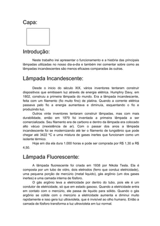 Capa:




Introdução:
     Neste trabalho irei apresentar o funcionamento e a história das principais
lâmpadas utilizadas no nosso dia-a-dia e também irei comentar sobre como as
lâmpadas incandescentes são menos eficazes comparadas às outras.


Lâmpada Incandescente:
       Desde o inicio do século XIX, vários inventores tentaram construir
dispositivos que emitissem luz através de energia elétrica. Humphry Davy, em
1802, construiu a primeira lâmpada do mundo. Era a lâmpada incandescente,
feita com um filamento (fio muito fino) de platina. Quando a corrente elétrica
passava pelo fio a energia aumentava e diminuía, esquentando o fio e
produzindo luz.
       Outros vinte inventores tentaram construir lâmpadas, mas com mais
durabilidade, então em 1879 foi inventada a primeira lâmpada a ser
comercializada. Seu filamento era de carbono e dentro da lâmpada era colocado
alto vácuo (inexistência de ar). Com o passar dos anos a lâmpada
incandescente foi se modernizando até ter o filamento de tungstênio que pode
chegar até 3422 ºC e uma mistura de gases inertes que funcionam como um
isolante térmico.
       Hoje em dia ela dura 1.000 horas e pode ser comprada por R$ 1,30 a R$
4,50.


Lâmpada Fluorescente:
       A lâmpada fluorescente foi criada em 1938 por Nikola Tesla. Ela é
composta por um tubo de vidro, dois eletrodos (ferro que conduz eletricidade),
uma pequena porção de mercúrio (metal liquido), gás argônio (um dos gases
inertes) e uma camada interna de fósforo.
       O gás argônio leva a eletricidade por dentro do tubo, pois ele é um
condutor de eletricidade, só que em estado gasoso. Quando a eletricidade entra
em contato com o mercúrio, ele passa de liquido para sólido. Quando o gás
argônio se colide com o mercúrio a eletricidade aumenta e diminui muito
rapidamente e isso gera luz ultravioleta, que é invisível ao olho humano. Então a
camada de fósforo transforma a luz ultravioleta em luz normal.
 