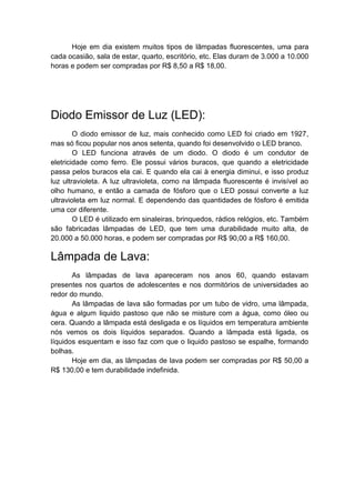 Hoje em dia existem muitos tipos de lâmpadas fluorescentes, uma para
cada ocasião, sala de estar, quarto, escritório, etc. Elas duram de 3.000 a 10.000
horas e podem ser compradas por R$ 8,50 a R$ 18,00.




Diodo Emissor de Luz (LED):
        O diodo emissor de luz, mais conhecido como LED foi criado em 1927,
mas só ficou popular nos anos setenta, quando foi desenvolvido o LED branco.
        O LED funciona através de um diodo. O diodo é um condutor de
eletricidade como ferro. Ele possui vários buracos, que quando a eletricidade
passa pelos buracos ela cai. E quando ela cai à energia diminui, e isso produz
luz ultravioleta. A luz ultravioleta, como na lâmpada fluorescente é invisível ao
olho humano, e então a camada de fósforo que o LED possui converte a luz
ultravioleta em luz normal. E dependendo das quantidades de fósforo é emitida
uma cor diferente.
        O LED é utilizado em sinaleiras, brinquedos, rádios relógios, etc. Também
são fabricadas lâmpadas de LED, que tem uma durabilidade muito alta, de
20.000 a 50.000 horas, e podem ser compradas por R$ 90,00 a R$ 160,00.

Lâmpada de Lava:
       As lâmpadas de lava apareceram nos anos 60, quando estavam
presentes nos quartos de adolescentes e nos dormitórios de universidades ao
redor do mundo.
       As lâmpadas de lava são formadas por um tubo de vidro, uma lâmpada,
água e algum liquido pastoso que não se misture com a água, como óleo ou
cera. Quando a lâmpada está desligada e os líquidos em temperatura ambiente
nós vemos os dois líquidos separados. Quando a lâmpada está ligada, os
líquidos esquentam e isso faz com que o liquido pastoso se espalhe, formando
bolhas.
       Hoje em dia, as lâmpadas de lava podem ser compradas por R$ 50,00 a
R$ 130,00 e tem durabilidade indefinida.
 