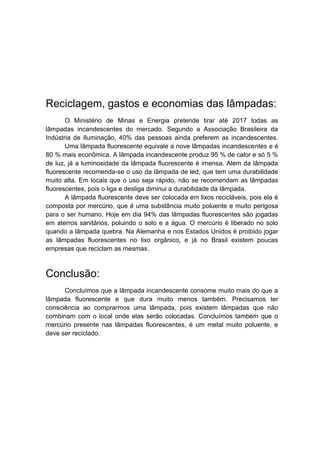 Reciclagem, gastos e economias das lâmpadas:
       O Ministério de Minas e Energia pretende tirar até 2017 todas as
lâmpadas incandescentes do mercado. Segundo a Associação Brasileira da
Indústria de Iluminação, 40% das pessoas ainda preferem as incandescentes.
       Uma lâmpada fluorescente equivale a nove lâmpadas incandescentes e é
80 % mais econômica. A lâmpada incandescente produz 95 % de calor e só 5 %
de luz, já a luminosidade da lâmpada fluorescente é imensa. Alem da lâmpada
fluorescente recomenda-se o uso da lâmpada de led, que tem uma durabilidade
muito alta. Em locais que o uso seja rápido, não se recomendam as lâmpadas
fluorescentes, pois o liga e desliga diminui a durabilidade da lâmpada.
       A lâmpada fluorescente deve ser colocada em lixos recicláveis, pois ela é
composta por mercúrio, que é uma substância muito poluente e muito perigosa
para o ser humano. Hoje em dia 94% das lâmpadas fluorescentes são jogadas
em aterros sanitários, poluindo o solo e a água. O mercúrio é liberado no solo
quando a lâmpada quebra. Na Alemanha e nos Estados Unidos é proibido jogar
as lâmpadas fluorescentes no lixo orgânico, e já no Brasil existem poucas
empresas que reciclam as mesmas.



Conclusão:
      Concluímos que a lâmpada incandescente consome muito mais do que a
lâmpada fluorescente e que dura muito menos também. Precisamos ter
consciência ao comprarmos uma lâmpada, pois existem lâmpadas que não
combinam com o local onde elas serão colocadas. Concluímos também que o
mercúrio presente nas lâmpadas fluorescentes, é um metal muito poluente, e
deve ser reciclado.
 