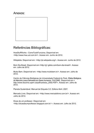 Anexos:




Referências Bibliográficas:
HowStuffWorks - ComoTudoFunciona. Disponível em:
<http://www.hsw.uol.com.br/>. Acesso em: Junho de 2012.

Wikipédia. Disponível em: <http://pt.wikipedia.org/>. Acesso em: Junho de 2012.

Bom Dia Brasil. Disponível em:<http://g1.globo.com/bom-dia-brasil/>. Acesso
em: Julho de 2012.

Muito Bem. Disponível em: <http://www.muitobem.tv/>. Acesso em: Julho de
2012.

Centro de Ciências Biológicas da Universidade Federal do Pará. Efeitos Biológicos
do Mercúrio e seus Derivados em Seres Humanos. FACOME. Disponível em:<
http://www.facome.uqam.ca/pdf/cardoso_2002.PDF>. Acesso em: Julho de
2012.

Planeta Sustentável. Manual de Etiqueta 3.0. Editora Abril, 2007.

Mercado Livre. Disponível em: <http://www.mercadolivre.com.br/>. Acesso em:
Julho de 2012.

Dicas de um professor. Disponível em:
<http://dicasdeumprofessor.blogspot.com.br/ >. Acesso em: Julho de 2012.
 