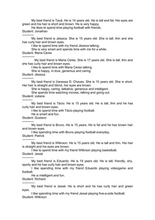My best friend is Tauã. He is 14 years old. He is tall and fat. His eyes are
green and his hair is short and brown. He is very happy.
         He likes to spend time playing football with friends.
Student: Jonathan
-----------
         My best friend is Jéssica. She is 15 years old. She is tall, thin and she
has curly hair and brown eyes.
         I like to spend time with my friend Jéssica talking.
         She is very smart and spends time with me for a while.
Student: Maria Ceres
------------
             My best friend is Maria Ceres. She is 17 years old. She is tall, thin and
she has curly hair and brown eyes.
         I like to spend time with Maria Ceres talking.
         She is happy, in love, generous and caring.
Student: Jéssica
-----------
         My best friend is Vanessa D. Chaves. She is 15 years old. She is short.
Her hair is straight and blond, her eyes are brown.
         She is happy, caring, talkative, generous and intelligent.
         She spends time watching movies, talking and going out.
Student: Juliana
----------
         My best friend is Tácio. He is 15 years old. He is tall, thin and he has
curly hair and brown eyes.
         I like to spend time with Tácio playing football.
         He is smart and fun.
Student: Gustavo
-----------
         My best friend is Bruno. He is 15 years. He is fat and he has brown hair
and brown eyes.
         I like spending time with Bruno playing football everyday.
Student: Patrick
------------
         My best friend is Wilkrson. He is 15 years old. He is tall and thin. His hair
is straight and his eyes are brown.
         I like to spend time with my friend Wilkrson playing basketball.
Student: Jessé
-----------
         My best friend is Eduardo. He is 19 years old. He is tall, friendly, shy,
sporty and he has curly hair and brown eyes.
         I like spending time with my friend Eduardo playing videogame and
football.
         He is intelligent and fun.
Student: Richard
------------
         My best friend is Jessé. He is short and he has curly hair and green
eyes.
         I like spending time with my friend Jessé playing five-a-side football.
Student: Wilkrson
 