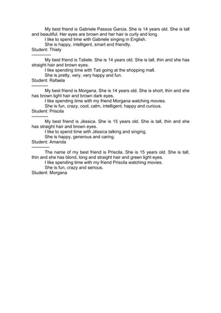 My best friend is Gabriele Passos Garcia. She is 14 years old. She is tall
and beautiful. Her eyes are brown and her hair is curly and long.
         I like to spend time with Gabriele singing in English.
         She is happy, intelligent, smart and friendly.
Student: Thiely
-------------
         My best friend is Tatiele. She is 14 years old. She is tall, thin and she has
straight hair and brown eyes.
         I like spending time with Tati going at the shopping mall.
         She is pretty, very, very happy and fun.
Student: Rafaela
-----------
         My best friend is Morgana. She is 14 years old. She is short, thin and she
has brown light hair and brown dark eyes.
         I like spending time with my friend Morgana watching movies.
         She is fun, crazy, cool, calm, intelligent, happy and curious.
Student: Priscila
-----------
         My best friend is Jéssica. She is 15 years old. She is tall, thin and she
has straight hair and brown eyes.
         I like to spend time with Jéssica talking and singing.
         She is happy, generous and caring.
Student: Amanda
------------
         The name of my best friend is Priscila. She is 15 years old. She is tall,
thin and she has blond, long and straight hair and green light eyes.
         I like spending time with my friend Priscila watching movies.
         She is fun, crazy and serious.
Student: Morgana
 