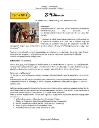 Lenguaje y comunicación
Sexto de Secundaria Comunitaria Productiva
Lic. Armando Soliz Colque 15
El testimonio.
Un testimonio es una afirmación de algo. El término proviene del
latín testimonium y está vinculado a
una demostración o evidencia de la veracidad de una cosa. Por
ejemplo:
“Un testigo se acercó voluntariamente a brindar su testimonio con
el objetivo de contribuir a la causa”, “En el próximo programa
tendremos el testimonio exclusivo del empresario acusado de
corrupción”, “Espero que mi testimonio ayude a aclarar este asunto”, “Discúlpeme, pero no voy a dar
testimonio”.
Testimonio también es la herramienta avalada por un notario o un escribano para dar fe sobre algo. El falso
testimonio, por su parte, es un delito cometido por un perito o un testigo cuando miente o brinda
información falsa en el marco de un juicio.
El Testimonio y la Literatura.
Parece claro, pues, que la integración del testimonio en el sistema literario ha supuesto una transformación
del propio concepto de literatura, pero también una transformación del propio concepto de testimonio, que
pasa a inscribirse en un ámbito con el que no todos los testimoniantes se sienten identificados.
Pero, ¿qué es la Literatura?
La literatura es una manifestación artística basada en el uso de la palabra y del lenguaje tanto escrito como
oral.
Puede considerarse a la literatura no tanto como una cualidad o un conjunto de cualidades inherentes que
quedan de manifiesto en cierto tipo de obras, sino como las diferentes formas en que la gente se relaciona
con lo escrito
La literatura es propia de la cultura del ser humano y tiene características propias de cada época y lugar donde
se ha desarrollado. En la Antigüedad, en la literatura griega se crearon obras de referencia que marcarían a la
producción literaria posterior como La Ilíada y La Odisea, ambas de Homero.
Entre los autores más destacados por que crear algunas de las obras más importantes de literatura se pueden
mencionar a:
 William Shakespeare o Edgar Allan Poe (literatura en inglés).
 Miguel de Cervantes o Gabriel García Márquez (literatura en español).
 Johann Wolfgang von Goethe o Frank Kafka (literatura en alemán).
 Víctor Hugo o Albert Camus (literatura en francés).
 Fiódor Dostoyevski o León Tolstói (literatura en ruso).
Tema Nº 2 El Testimonio
La literatura testimonial y sus características
 