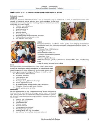 Lenguaje y comunicación
Sexto de Secundaria Comunitaria Productiva
Lic. Armando Soliz Colque 5
CARACTERISTICAS DE LAS LENGUAS DEL ESTADO PLURINACIONAL DE BOLIVIA.
Etnias de la amazonia
ARAONAS
Fueron guías de los de los industriales del caucho y estos los esclavizaron y luego los expulsaron de sus tierras, los que escaparon vivieron como
nómadas. La organización social se basa en la familia nuclear monógama. La mujer tiene
mucha incidencia en la economía y no en lo político y religioso. el hombre tenía el derecho
de tener dos, tres o cuatro mujeres.
 Población Total: 112 habitantes
 Ecoregión: Amazónica
 Departamento: La Paz
 Provincia: Iturralde
 Municipio: Ixiamas
 Familia lingüística: Tacana
 Actividad principal: Recolección forestal, caza y pesca
 Productos: Castaña, caucho, madera, frutas
 Vías de Acceso: Aérea y fluvial
AYOREO
La organización básica es la familia nuclear (padre, madre e hijos), se caracterizan
precisamente por la vida solidaria y comunitaria con profundo respeto al prójimo y la
naturaleza.
 Población Total: 1701 habitantes
 Ecoregión: Amazonía
 Departamento: Santa Cruz
 Provincia: Germán Busch, Chiquitos
 Municipio: Varios
 Familia lingüistica: Zamuco
 Actividad principal: Agricultura y Recolección Productos: Maíz, Arroz, Yuca, Plátano y
frutas
 Vías de Acceso: Terrestre, férrea y aérea
BAURE
Antes presentaban vestimentas fabricadas con la corteza de los árboles,
a las que les ponían sellos identificatorios y con los que realizaban largos
viajes. La organización social se basa en la familia nuclear, aunque antes
lo hacía en grupos de parentesco pequeños bajo el mando de un jefe.
 Población Total: 976 habitantes
 Ecoregión: Amazonía
 Departamento: Beni
 Provincia: Itenez
 Municipio: Baure, El Carmen, Huacaraje
 Familia lingüistica: Arawak
 Actividad principal: Recolección de Cacao y Agricultura
 Productos: Chive (harina de yuca), chocolate
 Vías de Acceso: Aérea, terrestre.
CANICHANA
Esta etnia descendiente de los incas. Existe poca información de datos confirmados de
las características de esta etnia, además de su origen quechua incaico, y su naturaleza
rígida, agresiva y aventurero. Los hombres bailan la danza del machetero loco y chuchío,
que representa la valentía apasionamiento y agresividad viril, expresado en la fiesta de
semana santa.
 Población Total: 420 habitantes
 Ecoregión: Amazónica
 Departamento: Beni
 Provincia: Cercado
 Municipio: San Javier
 Familia lingüistica: No clasificada
 Actividad principal: Agricultura
 Productos: Arroz, maíz, fríjol, yuca y plátano
 Vias de Acceso: Terrestre, fluvial: Mediante el río Mamoré
 