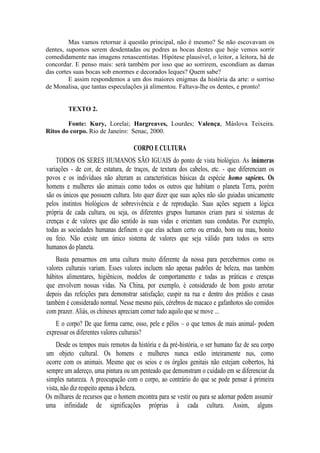 Mas vamos retornar à questão principal, não é mesmo? Se não escovavam os
dentes, supomos serem desdentadas ou podres as bocas destes que hoje vemos sorrir
comedidamente nas imagens renascentistas. Hipótese plausível, o leitor, a leitora, há de
concordar. E penso mais: será também por isso que ao sorrirem, escondiam as damas
das cortes suas bocas sob enormes e decorados leques? Quem sabe?
E assim respondemos a um dos maiores enigmas da história da arte: o sorriso
de Monalisa, que tantas especulações já alimentou. Faltava-lhe os dentes, e pronto!

TEXTO 2.
Fonte: Kury, Lorelai; Hargreaves, Lourdes; Valença, Máslova Teixeira.
Ritos do corpo. Rio de Janeiro: Senac, 2000.

CORPO E CULTURA
TODOS OS SERES HUMANOS SÃO IGUAIS do ponto de vista biológico. As inúmeras
variações - de cor, de estatura, de traços, de textura dos cabelos, etc. - que diferenciam os
povos e os indivíduos não alteram as características básicas da espécie homo sapiens. Os
homens e mulheres são animais como todos os outros que habitam o planeta Terra, porém
são os únicos que possuem cultura. Isto quer dizer que suas ações não são guiadas unicamente
pelos instintos biológicos de sobrevivência e de reprodução. Suas ações seguem a lógica
própria de cada cultura, ou seja, os diferentes grupos humanos criam para si sistemas de
crenças e de valores que dão sentido às suas vidas e orientam suas condutas. Por exemplo,
todas as sociedades humanas definem o que elas acham certo ou errado, bom ou mau, bonito
ou feio. Não existe um único sistema de valores que seja válido para todos os seres
humanos do planeta.
Basta pensarmos em uma cultura muito diferente da nossa para percebermos como os
valores culturais variam. Esses valores incluem não apenas padrões de beleza, mas também
hábitos alimentares, higiênicos, modelos de comportamento e todas as práticas e crenças
que envolvem nossas vidas. Na China, por exemplo, é considerado de bom gosto arrotar
depois das refeições para demonstrar satisfação; cuspir na rua e dentro dos prédios e casas
também é considerado normal. Nesse mesmo país, cérebros de macaco e gafanhotos são comidos
com prazer. Aliás, os chineses apreciam comer tudo aquilo que se move ...
E o corpo? De que forma carne, osso, pele e pêlos – o que temos de mais animal- podem
expressar os diferentes valores culturais?
Desde os tempos mais remotos da história e da pré-história, o ser humano faz de seu corpo
um objeto cultural. Os homens e mulheres nunca estão inteiramente nus, como
ocorre com os animais. Mesmo que os seios e os órgãos genitais não estejam cobertos, há
sempre um adereço, uma pintura ou um penteado que demonstram o cuidado em se diferenciar da
simples natureza. A preocupação com o corpo, ao contrário do que se pode pensar à primeira
vista, não diz respeito apenas à beleza.
Os milhares de recursos que o homem encontra para se vestir ou para se adornar podem assumir
uma infinidade de significações próprias à cada cultura. Assim, alguns

 