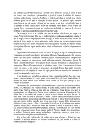 dia, acabamos descobrindo maneiras de valorizar nossas diferenças, ou seja, a beleza de cada
um. Assim, com criatividade e personalidade, é possível escapar da ditadura das modas e
continuar sendo elegante e moderno. Conhecer os modelos de beleza do passado e de culturas
diferentes pode ser útil para a afirmação do estilo pessoal. Em primeiro lugar, tomamos
consciência de que os padrões estéticos não são eternos o que hoje é considerado lindo já
foi exemplo de feiúra séculos atrás e poderá ser totalmente cafona daqui a 10 ou 20 anos Em
segundo lugar, esses conhecimentos nos revelam uma infinidade de maneiras de adornar e
modificar as aparências que podem estimular nossa criatividade.
Os padrões de beleza e os cuidados com o corpo variam culturalmente, no tempo e no
espaço. Variar no tempo quer dizer que os modelos estéticos mudam de geração para geração. O
tipo de roupas, cabelos, maquiagem e mesmo de corpo de nossos pais e avós difere bastante dos
padrões de beleza atuais. As moças altíssimas e muito magras, que povoam nossas revistas e
programas de televisão, seriam consideradas muito feias quarenta anos atrás. Se algumas décadas
fazem grande diferença, alguns séculos podem alterar profundamente a relação das pessoas com
seus corpos.
Os padrões de beleza também variam em função do espaço, ou seja, de uma região a outra.
Visualmente, um chinês e um francês são bastante diferentes. O cuidado que eles têm com seus
corpos varia tanto quanto seus hábitos alimentares ou suas concepções religiosas. Sem precisar ir
tão longe, podemos ver numa mesma cidade diferenças culturais relacionadas a bairros. No
Brasil, a maneira de se vestir e de se enfeitar de um carioca é diferente da de um paulista ou de
um cearense. Muitas diferenças culturais se relacionam com o clima: é completamente diferente
morar em Londres ou em Manaus. A temperatura e a umidade de uma dada região, bem como
a intensidade do sol, o regime de ventos e a vegetação influenciam a escolha dos elementos de
vestuário e dos cuidados com o corpo.
O uso de chapéus é um hábito de países de climas bem quentes ou bem frios, pois pode
proteger contra os raios do sol e contra baixas temperaturas. Nas regiões mais frias do planeta, é
comum que tanto homens como mulheres usem cremes ou óleos para proteger a pele
contra o ressecamento.
Os habitantes das regiões tropicais costumam besuntar o corpo com produtos que repelem
insetos. Nós, brasileiros, que vivemos em país de clima quente, estamos quase sempre com
roupas leves, braços e pernas de fora, além de costumarmos buscar praias, rios, lagos e
cachoeiras para nos refrescarmos. Ou seja, vemos e expomos nosso corpo frequentemente. Em
países frios, é necessário usar roupas e casacos pesados durante boa parte do ano. A
parte mais visível do corpo é, nesse caso, o rosto. Diversos hábitos são influenciados pelas
diferenças climáticas. Basta pensar que as brasileiras precisam se depilar com mais frequência,
pois nem sempre podem esconder seus pelos com meias e roupas. Outra diferença dos
habitantes de países quentes e frios é o bronzeado. Os brasileiros de pele clara sempre acabam
"pegando uma corzinha", mesmo sem querer. Os europeus só podem se bronzear no verão, a.
não ser que viajem ou recorram ao bronzeamento artificial. Felizmente, para nós a cor morena
da pele é considerada bonita e dá um aspecto saudável. Algumas décadas atrás, ao contrário,
as mulheres fugiam do solou usavam sombrinhas e chapéus para manterem a pele branca,
mesmo morando em regiões quentes à beira-mar.
Mas o clima não explica tudo. Há também as crenças religiosas, a história de cada
sociedade, os regimes políticos, os sistemas econômicos, etc, que ajudam a explicar as
diferenças culturais entre povos.

 