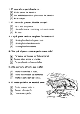 1. El puma vive especialmente en :
a En las selvas de América
b Las zonas montañosas y boscosas de América.
c En el campo.
2. El cuerpo del puma es flexible por qué :
a Acecha a sus presas
b Sus músculos se contraen y estiran al correr.
c Es veloz
3. ¿ Qué quiere decir se desplaza furtivamente?
a Se desplaza haciendo gran ruido.
b Se desplaza silenciosamente.
c Se desplaza lentamente.
4.¿ Por qué el puma es una especie amenazada?
a Porque es perseguida por los granjeros.
b Porque es un animal protegido.
c Porque abunda en las montañas.
5.¿ De qué trata el texto que leíste?
a Trata de cómo es el puma.
b Trata de cómo son las montañas
c Trata de cómo son los felinos.
6. El texto que leíste se escribió para:
a Contarnos una historia.
b Darnos información.
c Darnos una opinión.
 