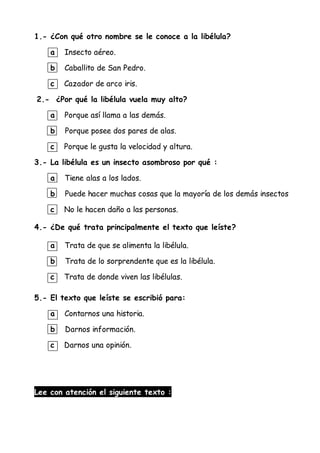 1.- ¿Con qué otro nombre se le conoce a la libélula?
a Insecto aéreo.
b Caballito de San Pedro.
c Cazador de arco iris.
2.- ¿Por qué la libélula vuela muy alto?
a Porque así llama a las demás.
b Porque posee dos pares de alas.
c Porque le gusta la velocidad y altura.
3.- La libélula es un insecto asombroso por qué :
a Tiene alas a los lados.
b Puede hacer muchas cosas que la mayoría de los demás insectos
c No le hacen daño a las personas.
4.- ¿De qué trata principalmente el texto que leíste?
a Trata de que se alimenta la libélula.
b Trata de lo sorprendente que es la libélula.
c Trata de donde viven las libélulas.
5.- El texto que leíste se escribió para:
a Contarnos una historia.
b Darnos información.
c Darnos una opinión.
Lee con atención el siguiente texto :
 