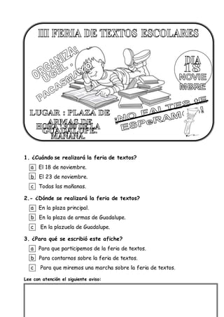 1. ¿Cuándo se realizará la feria de textos?
a El 18 de noviembre.
b El 23 de noviembre.
c Todas las mañanas.
2.- ¿Dónde se realizará la feria de textos?
a En la plaza principal.
b En la plaza de armas de Guadalupe.
c En la plazuela de Guadalupe.
3. ¿Para qué se escribió este afiche?
a Para que participemos de la feria de textos.
b Para contarnos sobre la feria de textos.
c Para que miremos una marcha sobre la feria de textos.
Lee con atención el siguiente aviso:
 