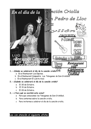 1.- ¿Dónde se celebrará el día de la canción criolla?
a En el Restaurant Los Espinos.
b En el Restaurant Campestre Los Toboganes de Don Cristóbal.
c En el Restaurant El Lobito Azul.
2.- ¿Cuándo se celebrará el día de la canción criolla?
a El 30 de Octubre.
b El 31 de Octubre.
c El 28 de Octubre.
3.- ¿ Para qué se escribió este aviso?
a Para que conozcamos los Toboganes de Don Cristóbal.
b Para contarnos sobre la canción criolla.
c Para invitarnos a celebrar el día de la canción criolla.
Lee con atención el siguiente afiche:
 