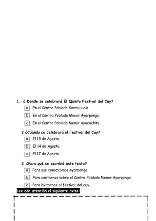1.- ¿ Dónde se celebrará El Quinto Festival del Cuy?
a En el Centro Poblado Santa Lucía.
b En el Centro Poblado Menor Ayarpongo.
c En el Centro Poblado Menor Ayacuchito.
2 ¿Cuándo se celebrará el Festival del Cuy?
a El 15 de Agosto.
b El 14 de Agosto.
c El 17 de Agosto.
3 ¿Para qué se escribió este texto?
a Para que conozcamos Ayarpongo.
b Para contarnos sobre el Centro Poblado Menor Ayarpongo.
c Para invitarnos al festival del cuy.
Lee con atención el siguiente aviso:
 