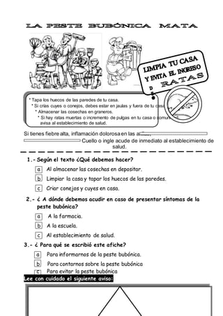 * Tapa los huecos de las paredes de tu casa.
* Si crías cuyes o conejos, debes estar en jaulas y fuera de tu casa.
* Almacenar las cosechas en graneros.
* Si hay ratas muertas o incremento de pulgas en tu casa o comunidad,
avisa al establecimiento de salud.
Si tienes fiebre alta, inflamación dolorosaen las axilas,
Cuello o ingle acude de inmediato al establecimiento de
salud.
1.- Según el texto ¿Qué debemos hacer?
a Al almacenar las cosechas en depositar.
b Limpiar la casa y tapar los huecos de las paredes.
c Criar conejos y cuyes en casa.
2.- ¿ A dónde debemos acudir en caso de presentar síntomas de la
peste bubónica?
a A la farmacia.
b A la escuela.
c Al establecimiento de salud.
3.- ¿ Para qué se escribió este afiche?
a Para informarnos de la peste bubónica.
b Para contarnos sobre la peste bubónica
c Para evitar la peste bubónica
Lee con cuidado el siguiente aviso:
 
