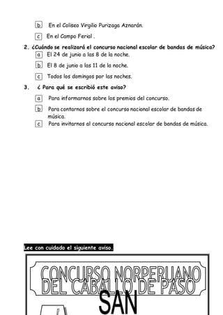 b En el Coliseo Virgilio Purizaga Aznarán.
c En el Campo Ferial .
2. ¿Cuándo se realizará el concurso nacional escolar de bandas de música?
a El 24 de junio a las 8 de la noche.
b El 8 de junio a las 11 de la noche.
c Todos los domingos por las noches.
3. ¿ Para qué se escribió este aviso?
a Para informarnos sobre los premios del concurso.
b Para contarnos sobre el concurso nacional escolar de bandas de
música.
c Para invitarnos al concurso nacional escolar de bandas de música.
Lee con cuidado el siguiente aviso.
 