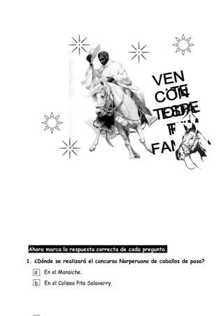 Ahora marca la respuesta correcta de cada pregunta.
1. ¿Dónde se realizará el concurso Norperuano de caballos de paso?
a En el Mansiche.
b En el Coliseo Pita Salaverry.
 