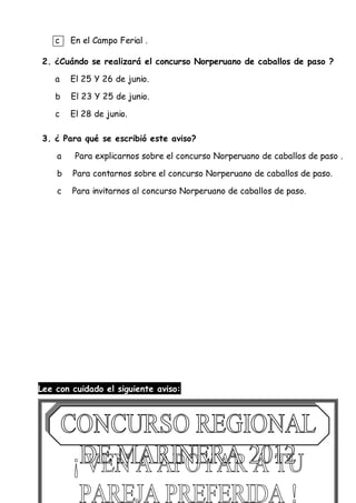c En el Campo Ferial .
2. ¿Cuándo se realizará el concurso Norperuano de caballos de paso ?
a El 25 Y 26 de junio.
b El 23 Y 25 de junio.
c El 28 de junio.
3. ¿ Para qué se escribió este aviso?
a Para explicarnos sobre el concurso Norperuano de caballos de paso .
b Para contarnos sobre el concurso Norperuano de caballos de paso.
c Para invitarnos al concurso Norperuano de caballos de paso.
Lee con cuidado el siguiente aviso:
 