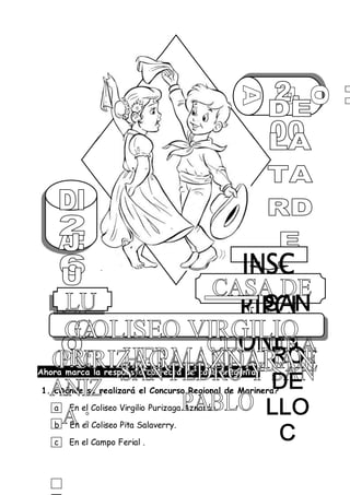 Ahora marca la respuesta correcta de cada pregunta.
1. ¿Dónde se realizará el Concurso Regional de Marinera?
a En el Coliseo Virgilio Purizaga Aznarán.
b En el Coliseo Pita Salaverry.
c En el Campo Ferial .
 