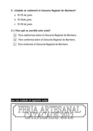 2. ¿Cuándo se celebrará el Concurso Regional de Marinera?
a El 25 de junio.
b El 26de junio.
c El 28 de junio.
3.¿ Para qué se escribió este aviso?
a Para explicarnos sobre el Concurso Regional de Marinera .
b Para contarnos sobre el Concurso Regional de Marinera.
c Para invitarnos al Concurso Regional de Marinera.
Lee con cuidado el siguiente aviso.
 