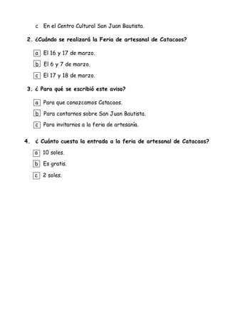 c En el Centro Cultural San Juan Bautista.
2. ¿Cuándo se realizará la Feria de artesanal de Catacaos?
a El 16 y 17 de marzo.
b El 6 y 7 de marzo.
c El 17 y 18 de marzo.
3. ¿ Para qué se escribió este aviso?
a Para que conozcamos Catacaos.
b Para contarnos sobre San Juan Bautista.
c Para invitarnos a la feria de artesanía.
4. ¿ Cuánto cuesta la entrada a la feria de artesanal de Catacaos?
a 10 soles.
b Es gratis.
c 2 soles.
 