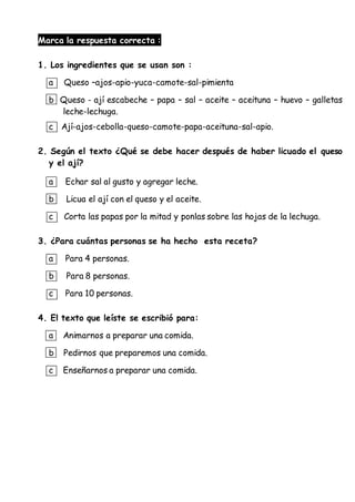 Marca la respuesta correcta :
1. Los ingredientes que se usan son :
a Queso –ajos-apio-yuca-camote-sal-pimienta
b Queso - ají escabeche – papa – sal – aceite – aceituna – huevo – galletas
leche-lechuga.
c Ají-ajos-cebolla-queso-camote-papa-aceituna-sal-apio.
2. Según el texto ¿Qué se debe hacer después de haber licuado el queso
y el ají?
a Echar sal al gusto y agregar leche.
b Licua el ají con el queso y el aceite.
c Corta las papas por la mitad y ponlas sobre las hojas de la lechuga.
3. ¿Para cuántas personas se ha hecho esta receta?
a Para 4 personas.
b Para 8 personas.
c Para 10 personas.
4. El texto que leíste se escribió para:
a Animarnos a preparar una comida.
b Pedirnos que preparemos una comida.
c Enseñarnos a preparar una comida.
 