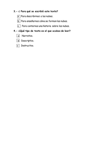 3.- ¿ Para qué se escribió este texto?
a Para describirnos a las nubes.
b Para enseñarnos cómo se forman las nubes.
c Para contarnos una historia sobre las nubes.
4.- ¿Qué tipo de texto es el que acabas de leer?
a Narrativo.
b Descriptivo.
c Instructivo.
 