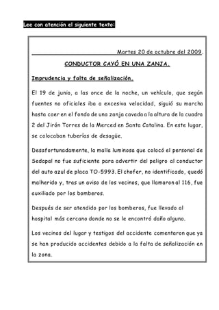 Lee con atención el siguiente texto:
Martes 20 de octubre del 2009.
CONDUCTOR CAYÓ EN UNA ZANJA.
Imprudencia y falta de señalización.
El 19 de junio, a las once de la noche, un vehículo, que según
fuentes no oficiales iba a excesiva velocidad, siguió su marcha
hasta caer en el fondo de una zanja cavada a la altura de la cuadra
2 del Jirón Torres de la Merced en Santa Catalina. En este lugar,
se colocaban tuberías de desagüe.
Desafortunadamente, la malla luminosa que colocó el personal de
Sedapal no fue suficiente para advertir del peligro al conductor
del auto azul de placa TO-5993. El chofer, no identificado, quedó
malherido y, tras un aviso de los vecinos, que llamaron al 116, fue
auxiliado por los bomberos.
Después de ser atendido por los bomberos, fue llevado al
hospital más cercano donde no se le encontró daño alguno.
Los vecinos del lugar y testigos del accidente comentaron que ya
se han producido accidentes debido a la falta de señalización en
la zona.
 