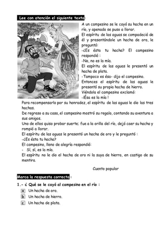Lee con atención el siguiente texto:
A un campesino se le cayó su hacha en un
río, y apenado se puso a llorar.
El espíritu de las aguas se compadeció de
él y presentándole un hacha de oro, le
preguntó:
-¿Es ésta tu hacha? El campesino
respondió :
-No, no es la mía.
El espíritu de las aguas le presentó un
hacha de plata.
-Tampoco es ésa- dijo el campesino.
Entonces el espíritu de las aguas le
presentó su propia hacha de hierro.
Viéndola el campesino exclamó:
-¡Ésa es la mía !
Para recompensarlo por su honradez, el espíritu de las aguas le dio las tres
hachas.
De regreso a su casa, el campesino mostró su regalo, contando su aventura a
sus amigos.
Uno de ellos quiso probar suerte; fue a la orilla del río, dejó caer su hacha y
rompió a llorar.
El espíritu de las aguas le presentó un hacha de oro y le preguntó :
-¿Es ésta tu hacha?
El campesino, lleno de alegría respondió:
- Sí, sí, es la mía.
El espíritu no le dio el hacha de oro ni la suya de hierro, en castigo de su
mentira.
Cuento popular
Marca la respuesta correcta :
1.- ¿ Qué se le cayó al campesino en el río :
a Un hacha de oro.
b Un hacha de hierro.
c Un hacha de plata.
 