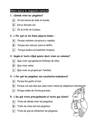 Ahora marca la respuesta correcta:
1. ¿Dónde viven los pingüinos?
a En los mares de todo el mundo.
b Cerca del polo sur.
c En la orilla de la playa.
2. ¿ Por qué se les llama pájaros bobos :
a Porque caminan con gracia y rapidez.
b Porque son veloces como el delfín.
c Porque andan con bastante torpeza.
3. Según el texto ¿Qué quiere decir viven en colonias?
a Que viven agrupados en millones de ellos.
b Que viven solos.
c Que viven en grupos por familias.
4. ¿ Por qué los pingüinos son excelentes nadadores?
a Porque les gusta el mar.
b Porque con sus alas que usan como remos se desplazan velozmente.
c Porque nadan de forma graciosa.
5. ¿ De qué trata principalmente el texto que leíste?
a Trata de dónde viven los pingüinos.
b Trata de cómo son los pingüinos.
c Trata de qué se alimentan los pingüinos.
 