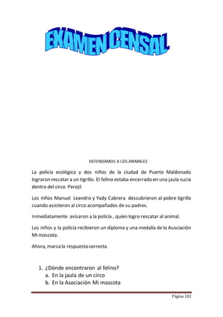 Página 102
DEFENDAMOS A LOS ANIMALES
La policía ecológica y dos niños de la ciudad de Puerto Maldonado
lograron rescatar a un tigrillo. El felino estaba encerrado en una jaula sucia
dentro del circo Perejil
Los niños Manuel Leandro y Yady Cabrera descubrieron al pobre tigrillo
cuando asistieron al circo acompañados de su padres.
Inmediatamente avisaron a la policía , quien logro rescatar al animal.
Los niños y la policía recibieron un diploma y una medalla de la Asociación
Mi mascota.
Ahora, marca la respuesta correcta.
1. ¿Dónde encontraron al felino?
a. En la jaula de un circo
b. En la Asociación Mi mascota
 