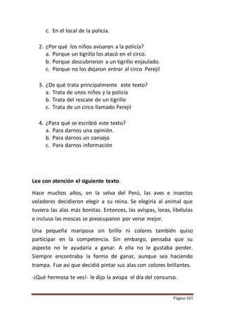 Página 103
c. En el local de la policía.
2. ¿Por qué los niños avisaron a la policía?
a. Porque un tigrillo los atacó en el circo.
b. Porque descubrieron a un tigrillo enjaulado.
c. Porque no los dejaron entrar al circo Perejil
3. ¿De qué trata principalmente este texto?
a. Trata de unos niños y la policía
b. Trata del rescate de un tigrillo
c. Trata de un circo llamado Perejil
4. ¿Para qué se escribió este texto?
a. Para darnos una opinión.
b. Para darnos un consejo
c. Para darnos información
Lee con atención el siguiente texto.
Hace muchos años, en la selva del Perú, las aves e insectos
voladores decidieron elegir a su reina. Se elegiría al animal que
tuviera las alas más bonitas. Entonces, las avispas, loras, libélulas
e incluso las moscas se preocuparon por verse mejor.
Una pequeña mariposa sin brillo ni colores también quiso
participar en la competencia. Sin embargo, pensaba que su
aspecto no le ayudaría a ganar. A ella no le gustaba perder.
Siempre encontraba la forma de ganar, aunque sea haciendo
trampa. Fue así que decidió pintar sus alas con colores brillantes.
-¡Qué hermosa te ves!- le dijo la avispa el día del concurso.
 