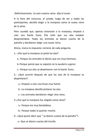 Página 104
-Definitivamente, tú será nuestra reina- dijo el tucán.
A la hora del concurso, el jurado, luego de ver a todas las
participantes, decidió elegir a la mariposa como la nueva reina
de la selva.
Pero sucedió que, apenas coronaron a la mariposa, empezó a
caer una fuerte lluvia. Ella notó que sus alas estaban
despintándose. Todos los animales se dieron cuenta de la
patraña y decidieron elegir una nueva reina.
Ahora, marca la respuesta correcta de cada pregunta.
1.- ¿Por qué la mariposa se pintó las alas?
a.- Porque los animales le dieron que era muy hermosa.
b.-Porque pensó que su aspecto no le ayudaría a ganar.
c.- Porque sus alas se despintaron con la fuerte lluvia.
2.- ¿Qué ocurrió después de que las alas de la mariposa se
despintaron?.
a.- Empezó a caer una lluvia muy fuerte.
b.- La mariposa decidió pintarse las alas.
c.- Los animales decidieron elegir otra reina.
3.-¿Por qué la mariposa fue elegida como reina?
a.- Porque era muy bondadosa.
b.- Porque todos la querían mucho.
4.- ¿Qué quiere decir que “ se dieron cuenta de la patraña”?.
a.- Que se dieron cuenta del triunfo.
 