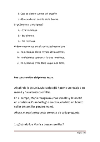 Página 105
b.-Que se dieron cuenta del engaño.
c.- Que se dieron cuenta de la broma.
5.-¿Cómo era la mariposa?
a. – Era tramposa.
b.- Era sincera.
c.- Era miedosa.
6.-Este cuento nos enseña principalmente que:
a.- no debemos sentir envidia de los demás.
b.- no debemos aparentar lo que no somos.
c.- no debemos creer todo lo que nos dicen.
Lee con atención el siguiente texto.
Al salir de la escuela, María decidió hacerle un regalo a su
mamá y fue a buscar semillas.
En el campo, María recogió muchas semillasy lasmetió
en una bolsa. Cuando llegó a su casa, ella hizo un bonito
collarde semillas para su mamá.
Ahora, marca la respuesta correcta de cada pregunta.
1.-¿Cuándo fue María a buscar semillas?
 