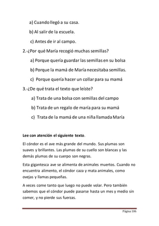 Página 106
a) Cuandollegó a su casa.
b) Al salirde la escuela.
c) Antes de ir al campo.
2.-¿Por qué María recogió muchas semillas?
a) Porque quería guardar las semillasen su bolsa
b) Porque la mamá de Maríanecesitaba semillas.
c) Porque quería hacer un collarpara su mamá
3.-¿De qué trata el texto que leíste?
a) Trata de una bolsa con semillas del campo
b) Trata de un regalo de maría para su mamá
c) Trata de la mamá de una niñallamadaMaría
Lee con atención el siguiente texto.
El cóndor es el ave más grande del mundo. Sus plumas son
suaves y brillantes. Las plumas de su cuello son blancas y las
demás plumas de su cuerpo son negras.
Esta gigantesca ave se alimenta de animales muertos. Cuando no
encuentra alimento, el cóndor caza y mata animales, como
ovejas y llamas pequeñas.
A veces come tanto que luego no puede volar. Pero también
sabemos que el cóndor puede pasarse hasta un mes y medio sin
comer, y no pierde sus fuerzas.
 