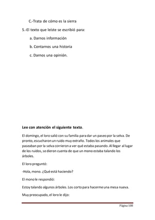 Página 108
C.-Trata de cómo es la sierra
5.-El texto que leíste se escribió para:
a. Darnos información
b. Contarnos una historia
c. Darnos una opinión.
Lee con atención el siguiente texto.
El domingo, el loro salió con su familia para dar un paseo por la selva. De
pronto, escucharon un ruido muy extraño. Todos los animales que
paseaban por la selva corrieron a ver qué estaba pasando. Alllegar al lugar
de los ruidos, sedieron cuenta de que un mono estaba talando los
árboles.
El loro preguntó:
-Hola, mono. ¿Quéestá haciendo?
El mono le respondió:
Estoy talando algunos árboles. Los corto para hacermeuna mesa nueva.
Muy preocupado, el loro le dijo:
 